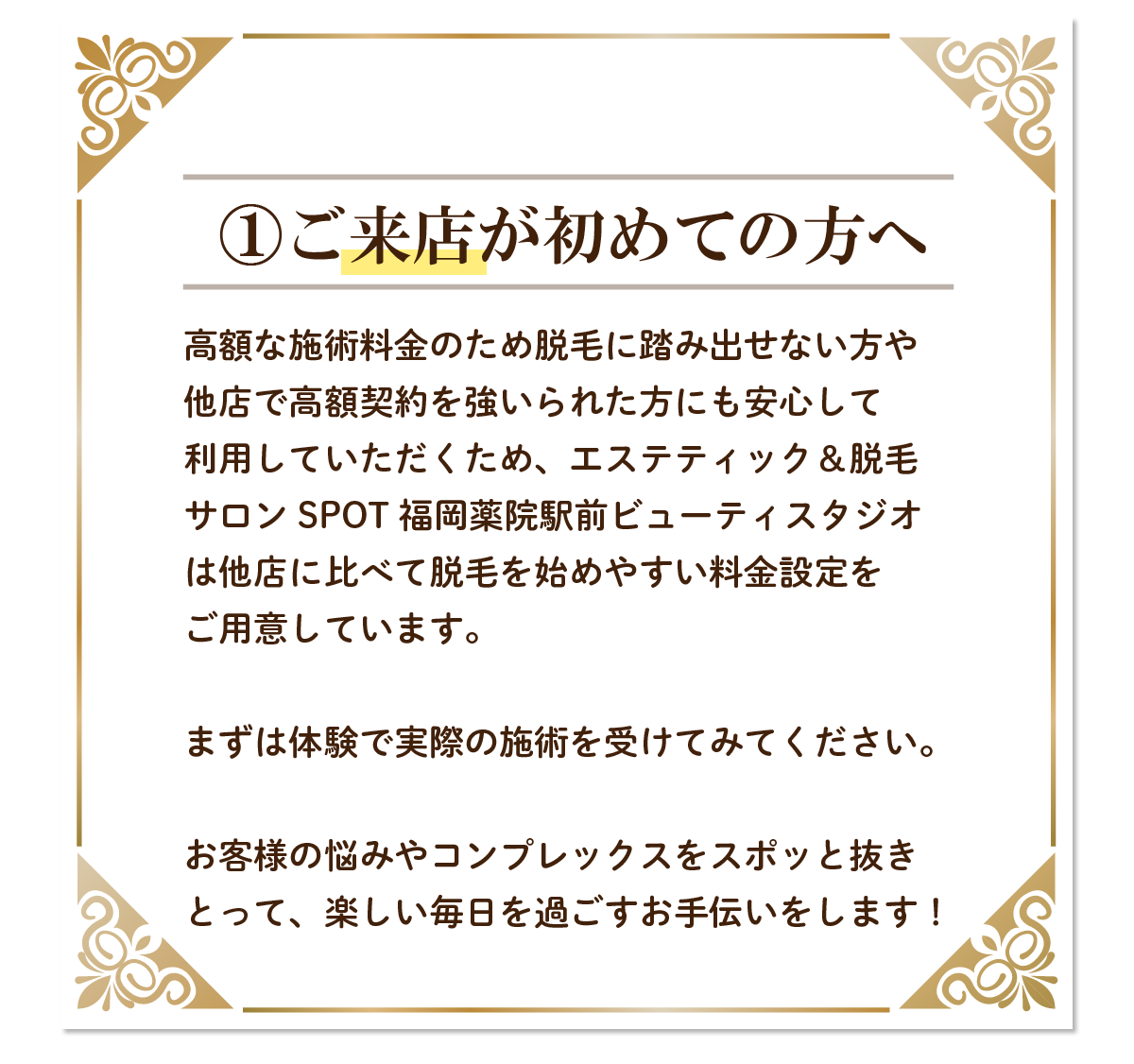 ご来店が初めての方へ高額な施術料金のため脱毛に踏み出せない方や他店で高額契約を強いられた方にも安心して利用していただくため、エステティック＆脱毛サロンSPOT 福岡薬院駅前ビューティスタジオは他店に比べて脱毛を始めやすい料金設定をご用意しています。まずは体験で実際の施術を受けてみてください。お客様の悩みやコンプレックスをスポッと抜きとって、楽しい毎日を過ごすお手伝いをします！